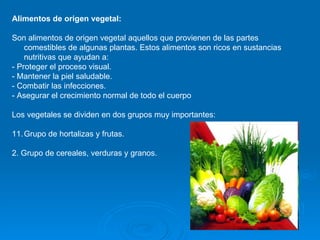 Alimentos de origen vegetal:  Son alimentos de origen vegetal aquellos que provienen de las partes comestibles de algunas plantas. Estos alimentos son ricos en sustancias nutritivas que ayudan a: - Proteger el proceso visual.  - Mantener la piel saludable.  - Combatir las infecciones.  - Asegurar el crecimiento normal de todo el cuerpo  Los vegetales se dividen en dos grupos muy importantes: Grupo de hortalizas y frutas.  2. Grupo de cereales, verduras y granos.  