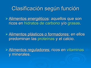 Clasificación según función Alimentos energéticos : aquellos que son ricos en  hidratos de carbono  y/o  grasas .  Alimentos plásticos o formadores:  en ellos predominan las  proteínas  y el calcio.  Alimentos reguladores:  ricos en  vitaminas  y minerales. 