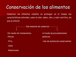 Conservación de los alimentos
Conservar los alimentos consiste en prolongar en el tiempo sus
características naturales, como el color, sabor, olor, y valor nutritivo, sin
que se alteren
Dos maneras de conservar
Por medio de tratamientos
físicos:
-Frío,
-Calor
-Radiaciones
A través de procedimientos
químicos:
-Uso de sustancias conservantes
 
