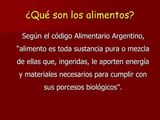 ¿Qué son los alimentos?
Según el código Alimentario Argentino,
“alimento es toda sustancia pura o mezcla
de ellas que, ingeridas, le aporten energía
y materiales necesarios para cumplir con
sus porcesos biológicos”.
 