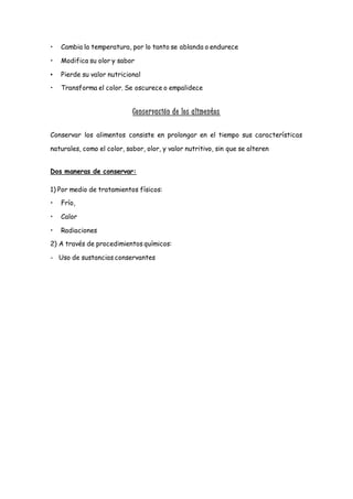 • Cambia la temperatura, por lo tanto se ablanda o endurece
• Modifica su olor y sabor
• Pierde su valor nutricional
• Transforma el color. Se oscurece o empalidece
Conservación de los alimentos
Conservar los alimentos consiste en prolongar en el tiempo sus características
naturales, como el color, sabor, olor, y valor nutritivo, sin que se alteren
Dos maneras de conservar:
1) Por medio de tratamientos físicos:
• Frío,
• Calor
• Radiaciones
2) A través de procedimientos químicos:
- Uso de sustancias conservantes
 