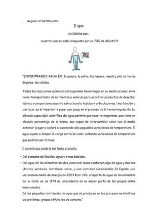 • Regular el metabolismo
El agua
¿¿¿Sabías que…
…nuestro cuerpo está compuesto por un 70% de AGUA???
“ENCONTRAMOS AGUA EN: la sangre, la saliva, los huesos, nuestra piel, entre los
órganos, las células.
Todas las reacciones químicas del organismo tienen lugar en un medio acuoso; sirve
como transportador de nutrientes y vehículo para excretar productos de desecho;
lubrica y proporciona soporte estructural a tejidos y articulaciones. Una función a
destacar es el importante papel que juega en el proceso de la termorregulación. La
elevada capacidad calorífica del agua permite que nuestro organismo, que tiene un
elevado porcentaje de la misma, sea capaz de intercambiar calor con el medio
exterior (coger o ceder) ocasionando sólo pequeñas variaciones de temperatura. El
agua ayuda a disipar la carga extra de calor, evitando variaciones de temperatura
que podrían ser fatales.
El aporte de agua procede de tres fuentes principales:
• Del consumo de líquidos: agua y otras bebidas.
• Del agua de los alimentos sólidos, pues casi todos contienen algo de agua y muchos
(frutas, verduras, hortalizas, leche,...) una cantidad considerable. En España, con
un consumo medio de energía de 2663 Kcal. /día, el aporte de agua de los alimentos
de la dieta es de 1174 ml, procedente en su mayor parte de los grupos antes
mencionados.
De las pequeñas cantidades de agua que se producen en los procesos metabólicos
de proteínas, grasas e hidratos de carbono.”
 