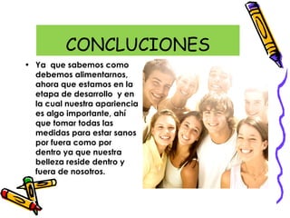 CONCLUCIONES
• Ya que sabemos como
debemos alimentarnos,
ahora que estamos en la
etapa de desarrollo y en
la cual nuestra apariencia
es algo importante, ahí
que tomar todas las
medidas para estar sanos
por fuera como por
dentro ya que nuestra
belleza reside dentro y
fuera de nosotros.
 