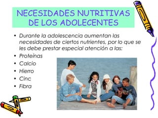 NECESIDADES NUTRITIVAS
DE LOS ADOLECENTES
• Durante la adolescencia aumentan las
necesidades de ciertos nutrientes, por lo que se
les debe prestar especial atención a las:
• Proteínas
• Calcio
• Hierro
• Cinc
• Fibra
 