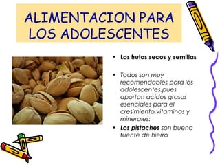 ALIMENTACION PARA
LOS ADOLESCENTES
• Los frutos secos y semillas
• Todos son muy
recomendables para los
adolescentes.pues
aportan acidos grasos
esenciales para el
cresimiento,vitaminas y
minerales:
• Los pistaches son buena
fuente de hierro
 