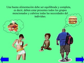 Una buena alimentación debe ser equilibrada y completa, es decir, deben estar presentes todos los grupos mencionados y cubrirse todas las necesidades del individuo. 