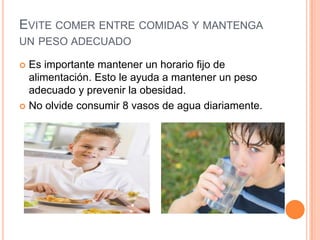 EVITE COMER ENTRE COMIDAS Y MANTENGA
UN PESO ADECUADO

 Es importante mantener un horario fijo de
  alimentación. Esto le ayuda a mantener un peso
  adecuado y prevenir la obesidad.
 No olvide consumir 8 vasos de agua diariamente.
 