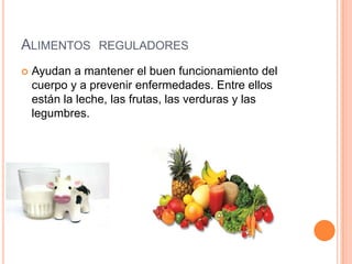 ALIMENTOS REGULADORES
   Ayudan a mantener el buen funcionamiento del
    cuerpo y a prevenir enfermedades. Entre ellos
    están la leche, las frutas, las verduras y las
    legumbres.
 