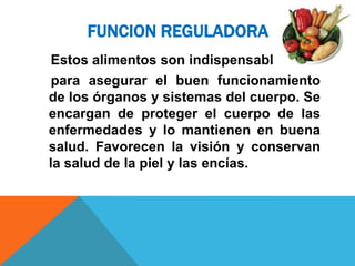 FUNCION REGULADORA
 Estos alimentos son indispensables
 para asegurar el buen funcionamiento
de los órganos y sistemas del cuerpo. Se
encargan de proteger el cuerpo de las
enfermedades y lo mantienen en buena
salud. Favorecen la visión y conservan
la salud de la piel y las encías.
 