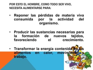 POR ESTO EL HOMBRE, COMO TODO SER VIVO,
NECESITA ALIMENTARSE PARA:

• Reponer las pérdidas de materia viva
  consumida por la actividad del
              organismo.

• Producir las sustancias necesarias para
  la formación de nuevos tejidos,
  favoreciendo       el      crecimiento.

• Transformar la energía contenida en los
  alimentos en calor, movimiento y
  trabajo.
 
