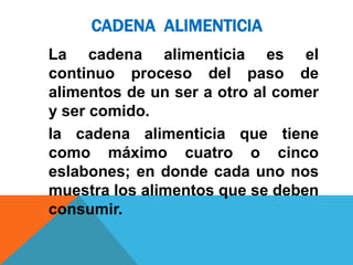 CADENA ALIMENTICIA
La cadena alimenticia es el
continuo proceso del paso de
alimentos de un ser a otro al comer
y ser comido.
la cadena alimenticia que tiene
como máximo cuatro o cinco
eslabones; en donde cada uno nos
muestra los alimentos que se deben
consumir.
 