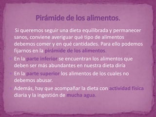 Si queremos seguir una dieta equilibrada y permanecer
  sanos, conviene averiguar qué tipo de alimentos
  debemos comer y en qué cantidades. Para ello podemos
  fijarnos en la pirámide de los alimentos.
 En la parte inferior se encuentran los alimentos que
  deben ser más abundantes en nuestra dieta diría
 En la parte superior los alimentos de los cuales no
  debemos abusar.
 Además, hay que acompañar la dieta con actividad física
  diaria y la ingestión de mucha agua.
 