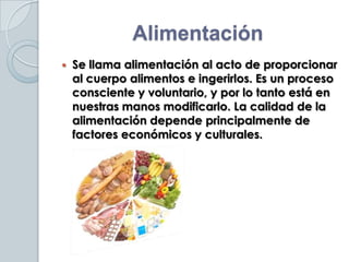 Alimentación
   Se llama alimentación al acto de proporcionar
    al cuerpo alimentos e ingerirlos. Es un proceso
    consciente y voluntario, y por lo tanto está en
    nuestras manos modificarlo. La calidad de la
    alimentación depende principalmente de
    factores económicos y culturales.
 