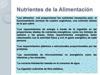 Nutrientes de la Alimentación
*Los alimentos nos proporcionan los nutrientes necesarios para el
funcionamiento correcto de nuestro organismo, una nutrición idónea
es la que cubre:

*Los requerimientos de energía a través de la ingestión en las
proporciones ideales de nutrientes energéticos, como los hidratos de
carbono y las grasas. Estos requerimientos energéticos están
relacionados con la actividad física y con el gasto energético de cada
persona.

*Los requerimientos plásticos o estructurales proporcionados por las
proteínas.

*Las necesidades de micronutrientes no energéticos como las
vitaminas y los minerales.

*La correcta hidratación basada en el consumo de agua.

*La ingestión suficiente de fibra dietética.
 