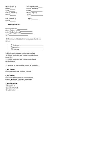 Leche, yogur y Frutas y verduras_____
Queso______ Grasas, aceites y
Agua_______ dulces______________
Grasas, aceites y Leche, yogur y
Dulces_______ queso______________
Pan, cereales y Agua________
Pastas_______
PRINCIPALMENTE
Frutas y verduras____________
Leche, yogur y queso_______________
Carne, pollo y pescado______________-
Agua_______________________
8. Elabora una lista de alimentos que acostumbras a
comer:
 Al desayuno_____________________________
 AL almuerzo_____________________________
 A la comida______________________________
9. Dibuja alimentos que contiene proteínas.
10. Dibuja alimentos que contienen vitaminas y
minerales.
11. Dibuja alimentos que contienen grasas y
carbohidratos.
12. Realizar en plastilina los grupos de alimentos.
5. RECURSOS:
Guía de aprendizaje, internet, láminas.
6. GLOSARIO:
Buscar en el diccionario el significado de:
Caloría, Notición, Obesidad, Alimento.
7. BIBLIOGRAFIA:
-Interactivo 3
-Clave Santillana 3
-Escuela nueva.
 