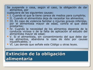 Se suspende o cesa, según el caso, la obligación de dar
alimentos, por
cualquiera de las siguientes causas:
 I. Cuando el que la tiene carece de medios para cumplirla;
 II. Cuando el alimentista deja de necesitar los alimentos;
 III. En caso de violencia familiar o injurias graves inferidas,
por el alimentista mayor de edad, contra el que debe
prestarlos;
 IV. Cuando la necesidad de los alimentos dependa de la
conducta viciosa o de la falta de aplicación al estudio del
alimentista mayor de edad;
 V. Si el alimentista, sin consentimiento del que debe dar
los alimentos, abandona la casa de éste por causas
injustificables; y
 VI. Las demás que señale este Código u otras leyes.

Extinción de la obligación
alimentaria

 
