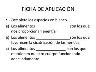 FICHA DE APLICACIÓN 
• -Completa los espacios en blanco. 
a) Los alimentos________________ son los que 
nos proporcionan energía . 
b) Los alimentos ________________son los que 
favorecen la cicatrización de las heridas. 
c) Los alimentos ______________ son los que 
mantienen nuestro cuerpo funcionando 
adecuadamente. 
 