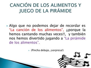  Algo que no podemos dejar de recordar es
“La canción de los alimentos”, ¡¡porque la
hemos cantando muchas veces!!, y también
nos hemos divertido jugando a “La pirámide
de los alimentos”.
 (Pincha debajo, ¡sorpresa!)
 