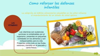 Como reforzar las defensas
infantiles
La adopción de hábitos alimentarios saludables en los niños refuerza
el mantenimiento de un estado de salud optimo
Las vitaminas son sustancias
químicas no sintetizables por el
organismo, presentes en pequeñas
cantidades en los alimentos y son
indispensables para la vida.
Presentes sobre todo en las frutas,
verduras y también en el pescado y
carne fresca.
 