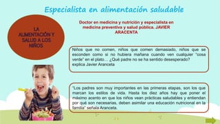 Especialista en alimentación saludable
Niños que no comen, niños que comen demasiado, niños que se
esconden como si no hubiera mañana cuando ven cualquier “cosa
verde” en el plato… ¿Qué padre no se ha sentido desesperado?
explica Javier Aranceta
“Los padres son muy importantes en las primeras etapas, son los que
marcan los estilos de vida. Hasta los diez años hay que poner el
máximo acento en que los niños vean prácticas saludables y entiendan
por qué son necesarias, deben asimilar una educación nutricional en la
familia” señala Aranceta.
Doctor en medicina y nutrición y especialista en
medicina preventiva y salud pública. JAVIER
ARACENTA
 