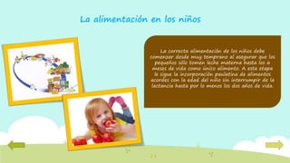 La correcta alimentación de los niños debe
comenzar desde muy temprano al asegurar que los
pequeños sólo tomen leche materna hasta los 6
meses de vida como único alimento. A esta etapa
le sigue la incorporación paulatina de alimentos
acordes con la edad del niño sin interrumpir de la
lactancia hasta por lo menos los dos años de vida.
La alimentación en los niños
 