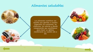 Los alimentos nutritivos son
aquellos que aportan a nuestro
organismo los nutrientes, las
vitaminas, las calorías y demás
componentes que necesitamos
para tener un óptimo
rendimiento en nuestro día a
día.
Alimentos saludables
 