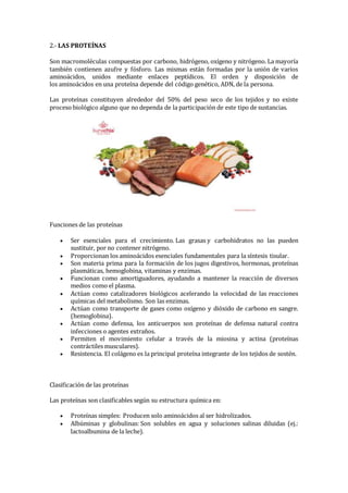 2.- LAS PROTEÍNAS
Son macromoléculas compuestas por carbono, hidrógeno, oxígeno y nitrógeno. La mayoría
también contienen azufre y fósforo. Las mismas están formadas por la unión de varios
aminoácidos, unidos mediante enlaces peptídicos. El orden y disposición de
los aminoácidos en una proteína depende del código genético, ADN, de la persona.
Las proteínas constituyen alrededor del 50% del peso seco de los tejidos y no existe
proceso biológico alguno que no dependa de la participación de este tipo de sustancias.
Funciones de las proteínas
 Ser esenciales para el crecimiento. Las grasas y carbohidratos no las pueden
sustituir, por no contener nitrógeno.
 Proporcionan los aminoácidos esenciales fundamentales para la síntesis tisular.
 Son materia prima para la formación de los jugos digestivos, hormonas, proteínas
plasmáticas, hemoglobina, vitaminas y enzimas.
 Funcionan como amortiguadores, ayudando a mantener la reacción de diversos
medios como el plasma.
 Actúan como catalizadores biológicos acelerando la velocidad de las reacciones
químicas del metabolismo. Son las enzimas.
 Actúan como transporte de gases como oxígeno y dióxido de carbono en sangre.
(hemoglobina).
 Actúan como defensa, los anticuerpos son proteínas de defensa natural contra
infecciones o agentes extraños.
 Permiten el movimiento celular a través de la miosina y actina (proteínas
contráctiles musculares).
 Resistencia. El colágeno es la principal proteína integrante de los tejidos de sostén.
Clasificación de las proteínas
Las proteínas son clasificables según su estructura química en:
 Proteínas simples: Producen solo aminoácidos al ser hidrolizados.
 Albúminas y globulinas: Son solubles en agua y soluciones salinas diluidas (ej.:
lactoalbumina de la leche).
 