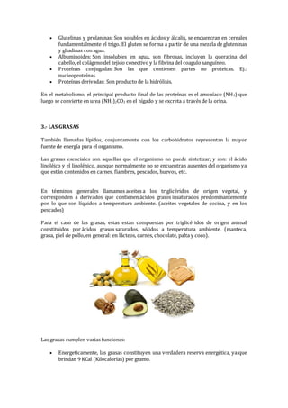  Glutelinas y prolaninas: Son solubles en ácidos y álcalis, se encuentran en cereales
fundamentalmente el trigo. El gluten se forma a partir de una mezcla de gluteninas
y gliadinas con agua.
 Albuminoides: Son insolubles en agua, son fibrosas, incluyen la queratina del
cabello, el colágeno del tejido conectivo y la fibrina del coagulo sanguíneo.
 Proteínas conjugadas: Son las que contienen partes no proteicas. Ej.:
nucleoproteínas.
 Proteínas derivadas: Son producto de la hidrólisis.
En el metabolismo, el principal producto final de las proteínas es el amoníaco (NH3) que
luego se convierte en urea (NH2)2CO2 en el hígado y se excreta a través de la orina.
3.- LAS GRASAS
También llamadas lípidos, conjuntamente con los carbohidratos representan la mayor
fuente de energía para el organismo.
Las grasas esenciales son aquellas que el organismo no puede sintetizar, y son: el ácido
linoléico y el linolénico, aunque normalmente no se encuentran ausentes del organismo ya
que están contenidos en carnes, fiambres, pescados, huevos, etc.
En términos generales llamamos aceites a los triglicéridos de origen vegetal, y
corresponden a derivados que contienen ácidos grasos insaturados predominantemente
por lo que son líquidos a temperatura ambiente. (aceites vegetales de cocina, y en los
pescados)
Para el caso de las grasas, estas están compuestas por triglicéridos de origen animal
constituidos por ácidos grasos saturados, sólidos a temperatura ambiente. (manteca,
grasa, piel de pollo, en general: en lácteos, carnes, chocolate, palta y coco).
Las grasas cumplen varias funciones:
 Energeticamente, las grasas constituyen una verdadera reserva energética, ya que
brindan 9 KCal (Kilocalorías) por gramo.
 