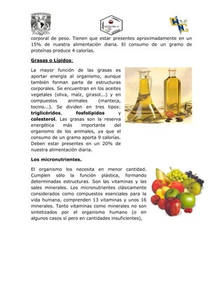 corporal de peso. Tienen que estar presentes aproximadamente en un
15% de nuestra alimentación diaria. El consumo de un gramo de
proteínas produce 4 calorías.
Grasas o Lípidos:
La mayor función de las grasas es
aportar energía al organismo, aunque
también forman parte de estructuras
corporales. Se encuentran en los aceites
vegetales (oliva, maíz, girasol...) y en
compuestos animales (manteca,
tocino...). Se dividen en tres tipos:
triglicéridos, fosfolípidos y
colesterol. Las grasas son la reserva
energética más importante del
organismo de los animales, ya que el
consumo de un gramo aporta 9 calorías.
Deben estar presentes en un 20% de
nuestra alimentación diaria.
Los micronutrientes.
El organismo los necesita en menor cantidad.
Cumplen sólo la función plástica, formando
determinadas estructuras. Son las vitaminas y las
sales minerales. Los micronutrientes clásicamente
considerados como compuestos esenciales para la
vida humana, comprenden 13 vitaminas y unos 16
minerales. Tanto vitaminas como minerales no son
sintetizados por el organismo humano (o en
algunos casos sí pero en cantidades insuficientes),
 