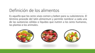 Definición de los alimentos
Es aquello que los seres vivos comen y beben para su subsistencia. El
término procede del latín alimentum y permite nombrar a cada una
de las sustancias sólidas o líquidas que nutren a los seres humanos,
las plantas o los animales.
 