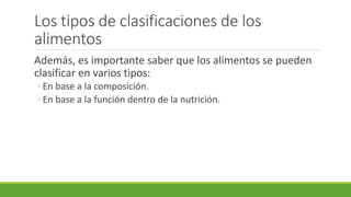 Los tipos de clasificaciones de los
alimentos
Además, es importante saber que los alimentos se pueden
clasificar en varios tipos:
◦ En base a la composición.
◦ En base a la función dentro de la nutrición.
 