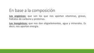 En base a la composición
Los orgánicos: que son los que nos aportan vitaminas, grasas,
hidratos de carbono y proteínas.
Los inorgánicos: que nos dan oligoelementos, agua y minerales. Es
decir, nos aportan energía.
 