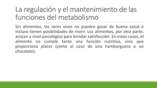 La regulación y el mantenimiento de las
funciones del metabolismo
Sin alimentos, los seres vivos no pueden gozar de buena salud e
incluso tienen posibilidades de morir. Los alimentos, por otra parte,
actúan a nivel psicológico para brindar satisfacción. En estos casos, el
alimento no cumple tanto una función nutritiva, sino que
proporciona placer (como el caso de una hamburguesa o un
chocolate).
 