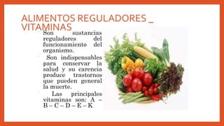 ALIMENTOS REGULADORES _
VITAMINAS
 Son sustancias
reguladores del
funcionamiento del
organismo.
 Son indispensables
para conservar la
salud y su carencia
produce trastornos
que pueden general
la muerte.
 Las principales
vitaminas son: A –
B – C – D – E – K
 