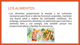 LOS ALIMENTOS
• Los alimentos proporcionan la energía y los nutrientes
necesarios para llevar a cabo las funciones corporales, mantener
una buena salud y realizar las actividades cotidianas. Sin
embargo, consumimos alimentos no solamente para nutrirnos y
sentirnos bien y con energía; sino también porque nos
proporcionan placer y facilitan la convivencia.
 