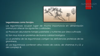 Leguminosas como forrajes.Leguminosas como forrajes.
Las leguminosas ocupan lugar de mucha importancia en alimentación
animal por ofrecer las siguientes cualidades:
a) Producen abundante forrajes palatable y nutrientes por área cultivada
b) Son muy ricos en proteínas de buena calidad biológica
c) La proteína de las leguminosas corrigen las deficiencias proteicas de las
gramíneas,
d) Las leguminosas contienen altos niveles de calcio, de vitaminas A y D. y
del complejo B.
 