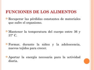 FUNCIONES DE LOS ALIMENTOS


Recuperar las pérdidas constantes de materiales
que sufre el organismo.



Mantener la temperatura del cuerpo entre 36 y
37° C.



Formar, durante la niñez y la adolescencia,
nuevos tejidos para crecer.



Aportar la energía necesaria para la actividad
diaria.

 