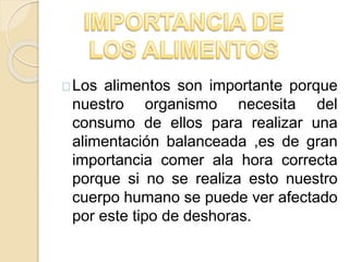 Los alimentos son importante porque
nuestro organismo necesita del
consumo de ellos para realizar una
alimentación balanceada ,es de gran
importancia comer ala hora correcta
porque si no se realiza esto nuestro
cuerpo humano se puede ver afectado
por este tipo de deshoras.
 