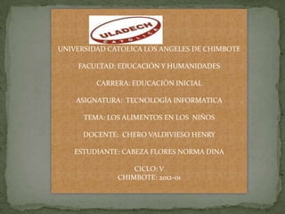UNIVERSIDAD CATOLICA LOS ANGELES DE CHIMBOTE

    FACULTAD: EDUCACIÓN Y HUMANIDADES

         CARRERA: EDUCACIÓN INICIAL

    ASIGNATURA: TECNOLOGÍA INFORMATICA

      TEMA: LOS ALIMENTOS EN LOS NIÑOS

      DOCENTE: CHERO VALDIVIESO HENRY

   ESTUDIANTE: CABEZA FLORES NORMA DINA

                  CICLO: V
              CHIMBOTE: 2012-01
 
