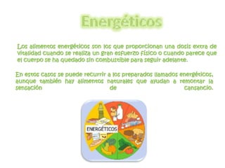 Los alimentos energéticos son los que proporcionan una dosis extra de 
vitalidad cuando se realiza un gran esfuerzo físico o cuando parece que 
el cuerpo se ha quedado sin combustible para seguir adelante. 
En estos casos se puede recurrir a los preparados llamados energéticos, 
aunque también hay alimentos naturales que ayudan a remontar la 
sensación de cansancio. 
 