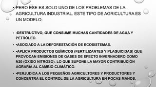 • PERO ESE ES SOLO UNO DE LOS PROBLEMAS DE LA
AGRICULTURA INDUSTRIAL. ESTE TIPO DE AGRICULTURA ES
UN MODELO:
• •DESTRUCTIVO, QUE CONSUME MUCHAS CANTIDADES DE AGUA Y
PETRÓLEO.
• •ASOCIADO A LA DEFORESTACIÓN DE ECOSISTEMAS.
• •APLICA PRODUCTOS QUÍMICOS (FERTILIZANTES Y PLAGUICIDAS) QUE
PROVOCAN EMISIONES DE GASES DE EFECTO INVERNADERO COMO
N20 (ÓXIDO NITROSO), LO QUE SUPONE LA MAYOR CONTRIBUCIÓN
AGRARIA AL CAMBIO CLIMÁTICO.
• •PERJUDICA A LOS PEQUEÑOS AGRICULTORES Y PRODUCTORES Y
CONCENTRA EL CONTROL DE LA AGRICULTURA EN POCAS MANOS.
 