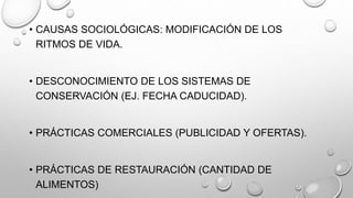 • CAUSAS SOCIOLÓGICAS: MODIFICACIÓN DE LOS
RITMOS DE VIDA.
• DESCONOCIMIENTO DE LOS SISTEMAS DE
CONSERVACIÓN (EJ. FECHA CADUCIDAD).
• PRÁCTICAS COMERCIALES (PUBLICIDAD Y OFERTAS).
• PRÁCTICAS DE RESTAURACIÓN (CANTIDAD DE
ALIMENTOS)
 