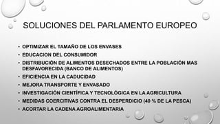SOLUCIONES DEL PARLAMENTO EUROPEO
• OPTIMIZAR EL TAMAÑO DE LOS ENVASES
• EDUCACION DEL CONSUMIDOR
• DISTRIBUCIÓN DE ALIMENTOS DESECHADOS ENTRE LA POBLACIÓN MAS
DESFAVORECIDA (BANCO DE ALIMENTOS)
• EFICIENCIA EN LA CADUCIDAD
• MEJORA TRANSPORTE Y ENVASADO
• INVESTIGACIÓN CIENTÍFICA Y TECNOLÓGICA EN LA AGRICULTURA
• MEDIDAS COERCITIVAS CONTRA EL DESPERDICIO (40 % DE LA PESCA)
• ACORTAR LA CADENA AGROALIMENTARIA
 