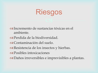 
Incremento de sustancias tóxicas en el
ambiente.
Perdida de la biodiversidad.
Contaminación del suelo.
Resistencia de los insectos y hierbas.
Posibles intoxicaciones
Daños irreversibles e imprevisibles a plantas.
Riesgos
 