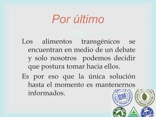 
Los alimentos transgénicos se
encuentran en medio de un debate
y solo nosotros podemos decidir
que postura tomar hacia ellos.
Es por eso que la única solución
hasta el momento es mantenernos
informados.
Por último
 