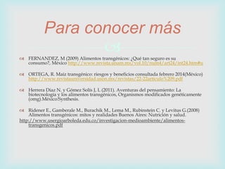  FERNANDEZ, M (2009) Alimentos transgénicos: ¿Qué tan seguro es su
consumo?, México http://www.revista.unam.mx/vol.10/num4/art24/int24.htm#u
 ORTEGA, R. Maíz transgénico: riesgos y beneficios consultada febrero 2014(México)
http://www.revistauniversidad.uson.mx/revistas/22-22articulo%209.pdf
 Herrera Díaz N. y Gómez Solís J, L (2011). Aventuras del pensamiento: La
biotecnología y los alimentos transgénicos, Organismos modificados genéticamente
(omg).México:Synthesis.
 Ridener E., Gamberale M., Burachik M., Lema M., Rubinstein C. y Levitus G.(2008)
Alimentos transgénicos: mitos y realidades Buenos Aires: Nutrición y salud.
http://www.usergioarboleda.edu.co/investigacion-medioambiente/alimentos-
transgenicos.pdf
Para conocer más
 