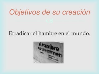 
Erradicar el hambre en el mundo.
Objetivos de su creación
 