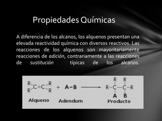 Propiedades Químicas
A diferencia de los alcanos, los alquenos presentan una
elevada reactividad química con diversos reactivos. Las
reacciones de los alquenos son mayoritariamente
reacciones de adición, contrariamente a las reacciones
de    sustitución        típicas    de   los    alcanos.
 