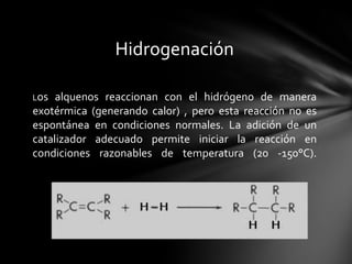 Hidrogenación

Los  alquenos reaccionan con el hidrógeno de manera
exotérmica (generando calor) , pero esta reacción no es
espontánea en condiciones normales. La adición de un
catalizador adecuado permite iniciar la reacción en
condiciones razonables de temperatura (20 -150°C).
 