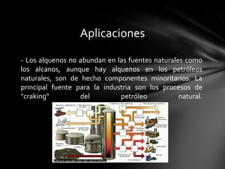 Aplicaciones

- Los alquenos no abundan en las fuentes naturales como
los alcanos, aunque hay alquenos en los petróleos
naturales, son de hecho componentes minoritarios. La
principal fuente para la industria son los procesos de
"craking"         del         petróleo           natural.
 